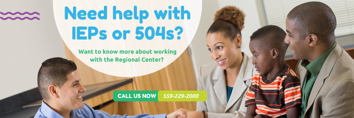 Need Help with IEPs or 504s? Want to know more about working with the regional center? Call us at 559-229-2000